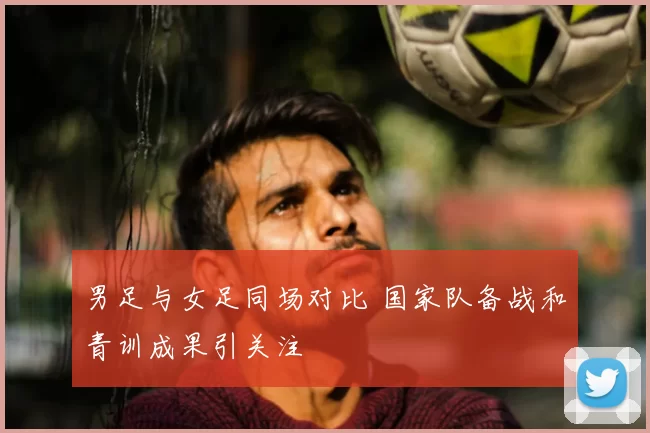 男足与女足同场对比 国家队备战和青训成果引关注
