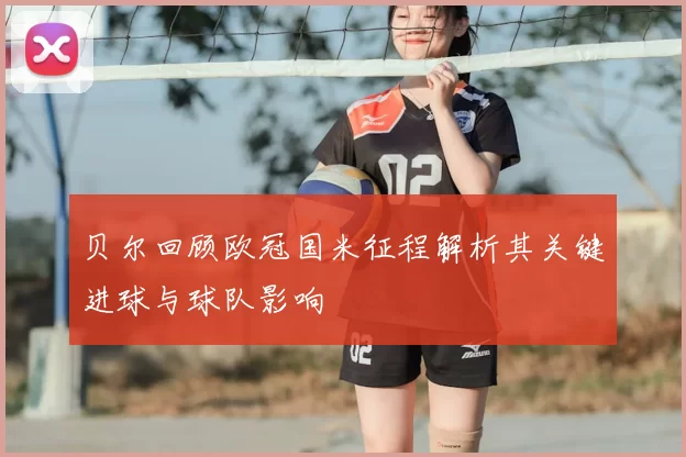 贝尔回顾欧冠国米征程解析其关键进球与球队影响